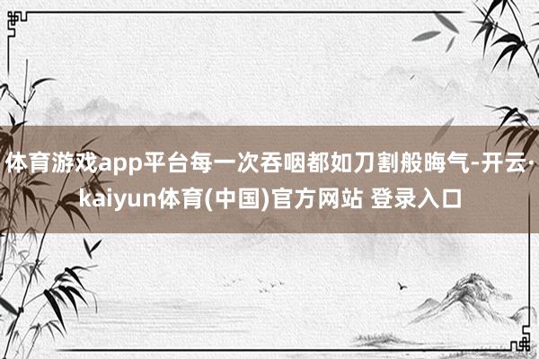 体育游戏app平台每一次吞咽都如刀割般晦气-开云·kaiyun体育(中国)官方网站 登录入口
