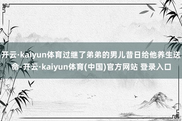 开云·kaiyun体育过继了弟弟的男儿昔日给他养生送命-开云·kaiyun体育(中国)官方网站 登录入口