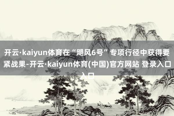 开云·kaiyun体育在“飓风6号”专项行径中获得要紧战果-开云·kaiyun体育(中国)官方网站 登录入口