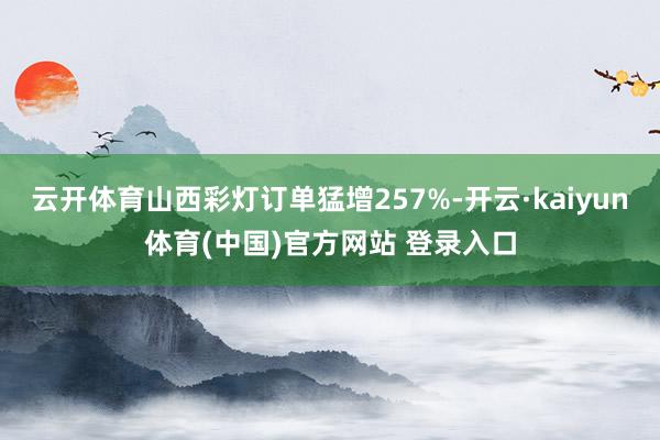 云开体育山西彩灯订单猛增257%-开云·kaiyun体育(中国)官方网站 登录入口