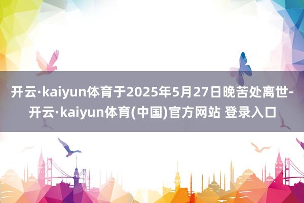 开云·kaiyun体育于2025年5月27日晚苦处离世-开云·kaiyun体育(中国)官方网站 登录入口