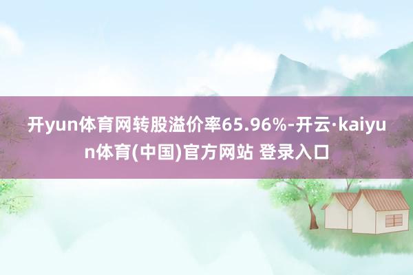 开yun体育网转股溢价率65.96%-开云·kaiyun体育(中国)官方网站 登录入口