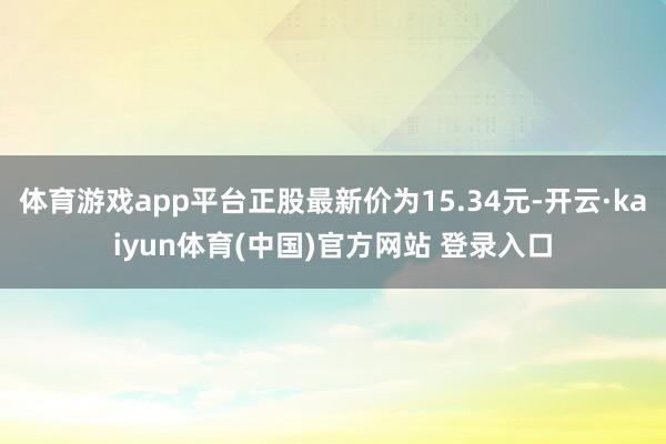 体育游戏app平台正股最新价为15.34元-开云·kaiyun体育(中国)官方网站 登录入口