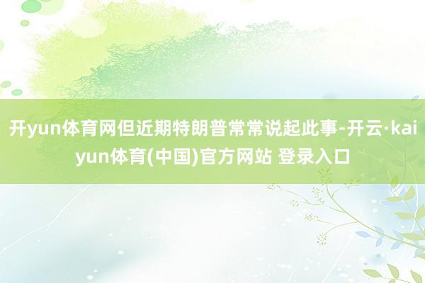 开yun体育网但近期特朗普常常说起此事-开云·kaiyun体育(中国)官方网站 登录入口