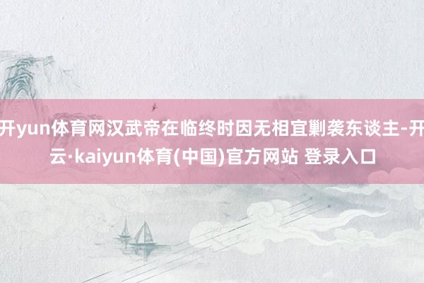开yun体育网汉武帝在临终时因无相宜剿袭东谈主-开云·kaiyun体育(中国)官方网站 登录入口