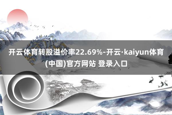 开云体育转股溢价率22.69%-开云·kaiyun体育(中国)官方网站 登录入口