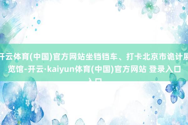 开云体育(中国)官方网站坐铛铛车、打卡北京市诡计展览馆-开云·kaiyun体育(中国)官方网站 登录入口