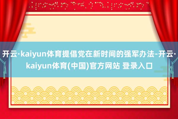 开云·kaiyun体育提倡党在新时间的强军办法-开云·kaiyun体育(中国)官方网站 登录入口