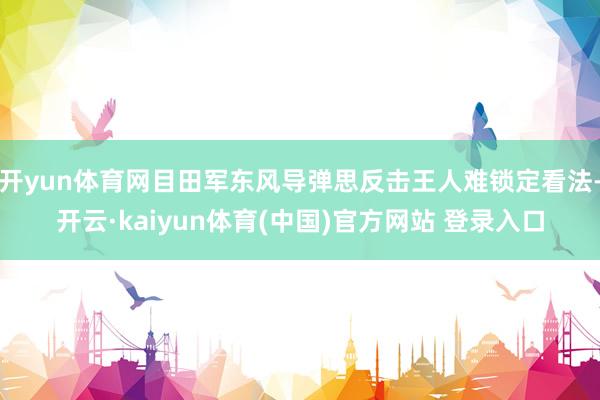 开yun体育网目田军东风导弹思反击王人难锁定看法-开云·kaiyun体育(中国)官方网站 登录入口