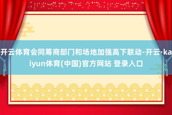 开云体育会同筹商部门和场地加强高下联动-开云·kaiyun体育(中国)官方网站 登录入口