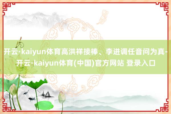 开云·kaiyun体育高洪祥接棒、李进调任音问为真-开云·kaiyun体育(中国)官方网站 登录入口