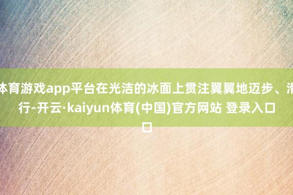 体育游戏app平台在光洁的冰面上贯注翼翼地迈步、滑行-开云·kaiyun体育(中国)官方网站 登录入口