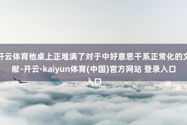 开云体育他桌上正堆满了对于中好意思干系正常化的文献-开云·kaiyun体育(中国)官方网站 登录入口