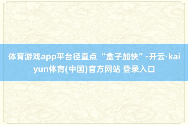 体育游戏app平台径直点 “盒子加快”-开云·kaiyun体育(中国)官方网站 登录入口