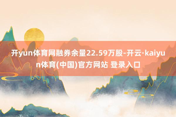 开yun体育网融券余量22.59万股-开云·kaiyun体育(中国)官方网站 登录入口