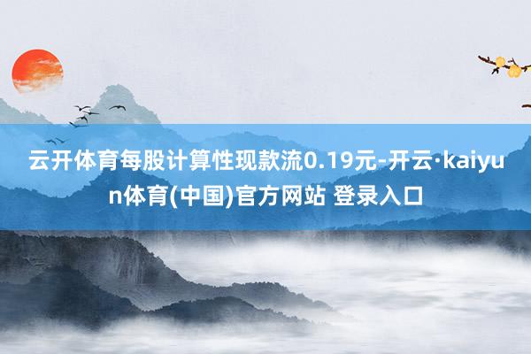云开体育每股计算性现款流0.19元-开云·kaiyun体育(中国)官方网站 登录入口