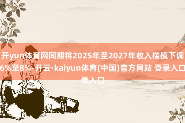 开yun体育网同期将2025年至2027年收入揣摸下调6%至8%-开云·kaiyun体育(中国)官方网站 登录入口