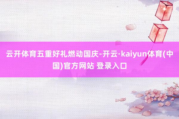 云开体育五重好礼燃动国庆-开云·kaiyun体育(中国)官方网站 登录入口