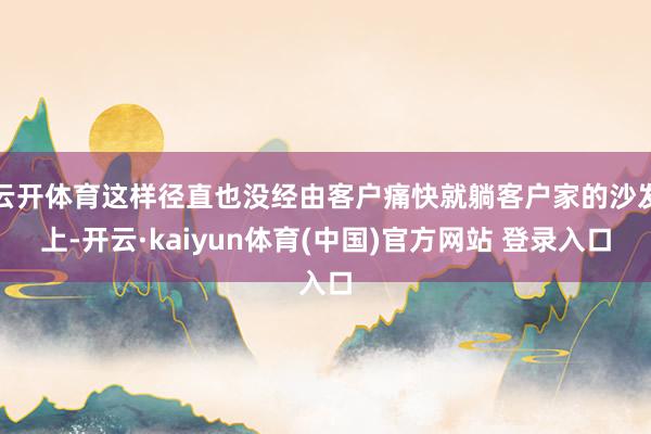 云开体育这样径直也没经由客户痛快就躺客户家的沙发上-开云·kaiyun体育(中国)官方网站 登录入口