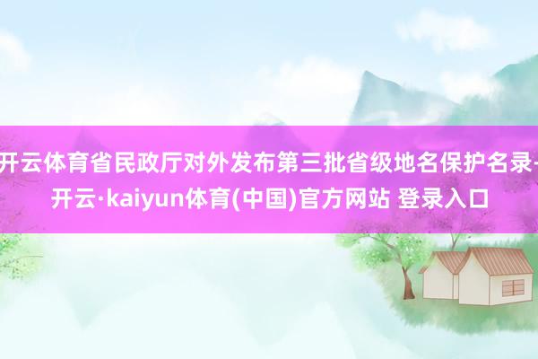 开云体育省民政厅对外发布第三批省级地名保护名录-开云·kaiyun体育(中国)官方网站 登录入口