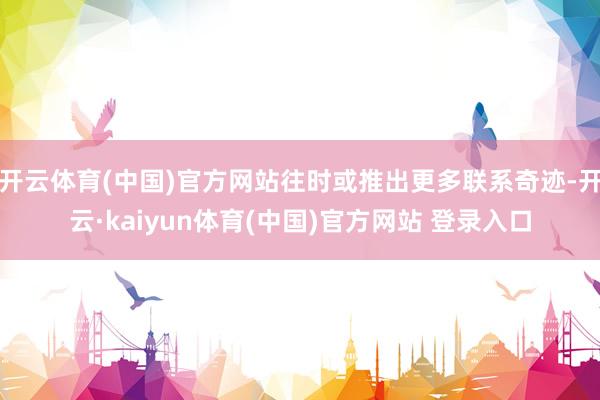 开云体育(中国)官方网站往时或推出更多联系奇迹-开云·kaiyun体育(中国)官方网站 登录入口