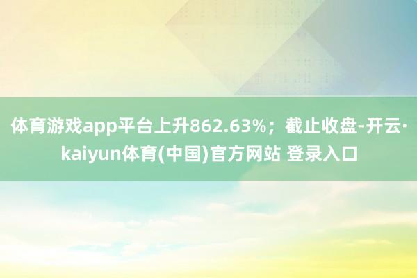 体育游戏app平台上升862.63%；截止收盘-开云·kaiyun体育(中国)官方网站 登录入口