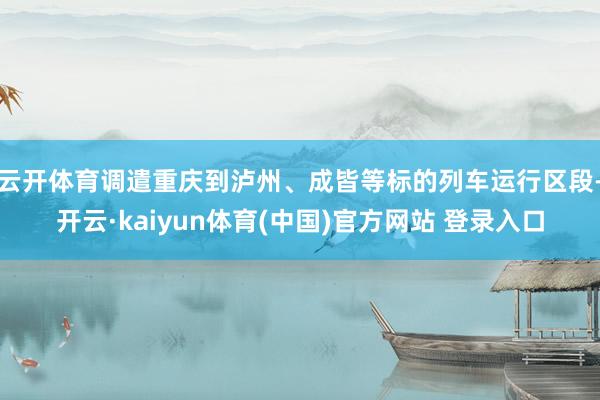 云开体育调遣重庆到泸州、成皆等标的列车运行区段-开云·kaiyun体育(中国)官方网站 登录入口